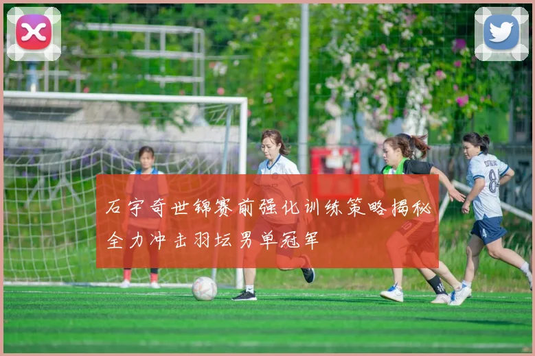 石宇奇世锦赛前强化训练策略揭秘全力冲击羽坛男单冠军