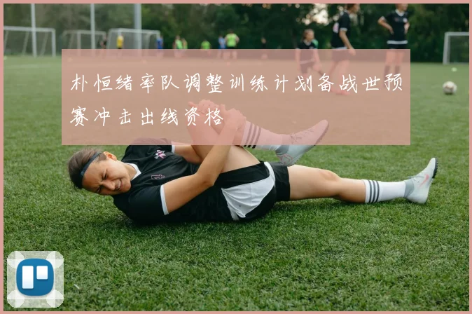 朴恒绪率队调整训练计划备战世预赛冲击出线资格