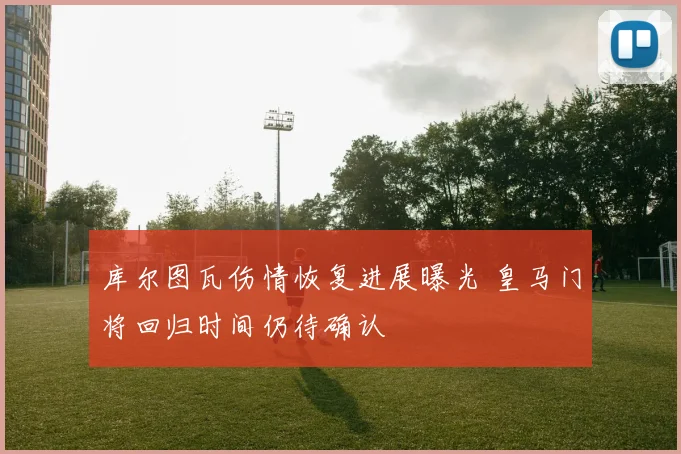 库尔图瓦伤情恢复进展曝光 皇马门将回归时间仍待确认