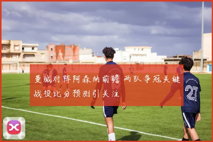曼城对阵阿森纳前瞻 两队争冠关键战役比分预测引关注
