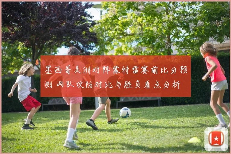 墨西哥美洲对阵蒙特雷赛前比分预测 两队攻防对比与胜负看点分析