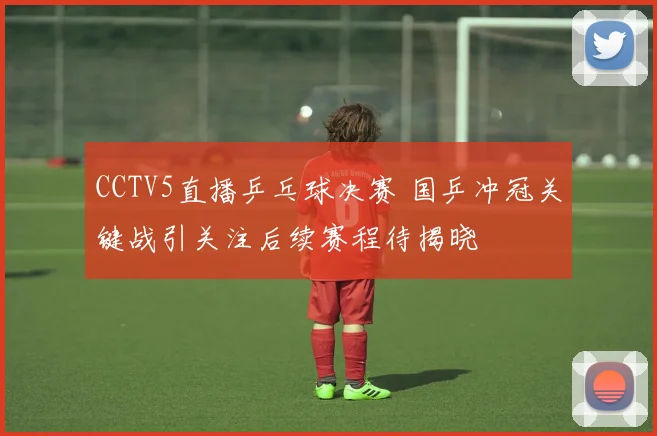 CCTV5直播乒乓球决赛 国乒冲冠关键战引关注后续赛程待揭晓