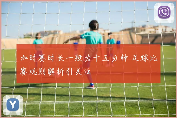 加时赛时长一般为十五分钟 足球比赛规则解析引关注