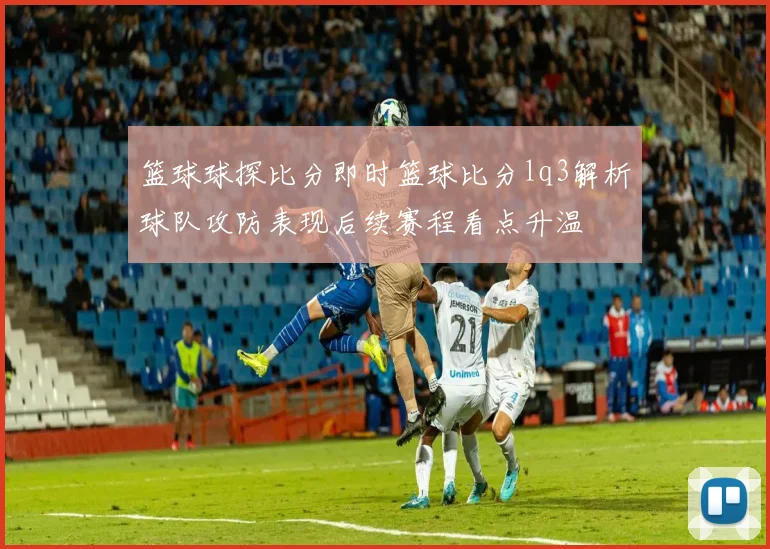 篮球球探比分即时篮球比分lq3解析球队攻防表现后续赛程看点升温