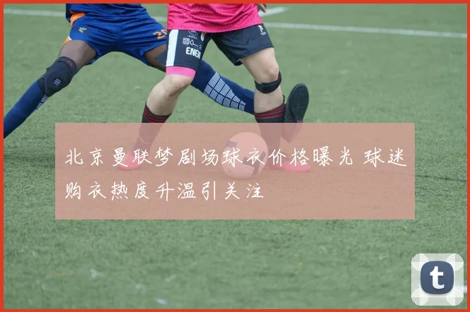 北京曼联梦剧场球衣价格曝光 球迷购衣热度升温引关注