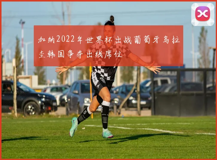 加纳2022年世界杯出战葡萄牙乌拉圭韩国争夺出线席位