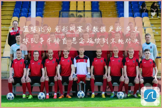 篮球比分竞彩网赛季数据更新 多支球队争夺榜首 悬念延续到末轮对决