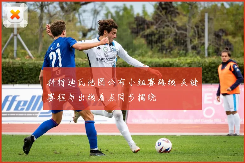科特迪瓦地图公布小组赛路线 关键赛程与出线看点同步揭晓