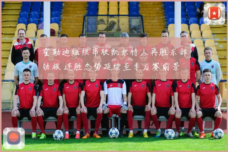 霍勒迪组织串联凯尔特人再胜东部劲旅 连胜态势延续至季后赛前景
