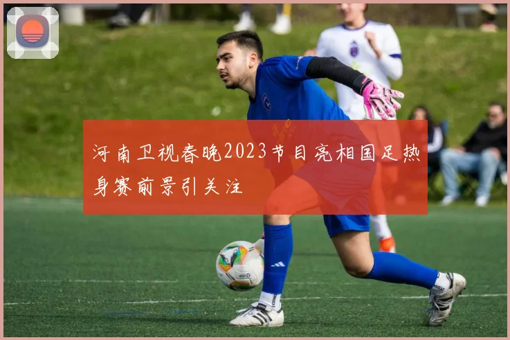 河南卫视春晚2023节目亮相国足热身赛前景引关注