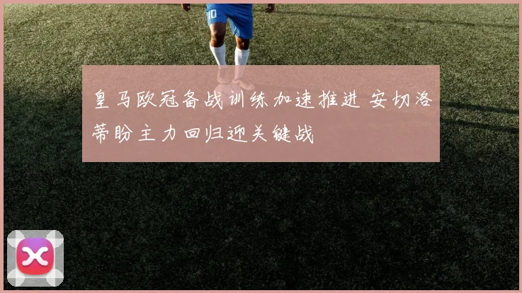 皇马欧冠备战训练加速推进 安切洛蒂盼主力回归迎关键战