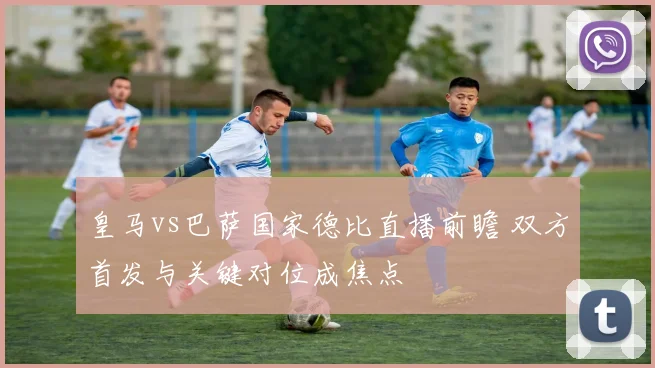 皇马vs巴萨国家德比直播前瞻 双方首发与关键对位成焦点