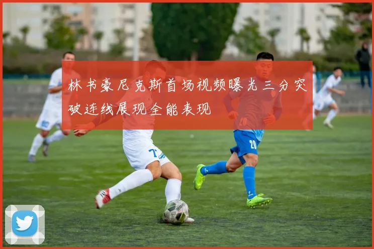 林书豪尼克斯首场视频曝光三分突破连线展现全能表现