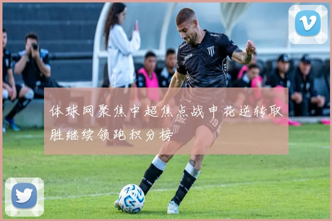 体球网聚焦中超焦点战申花逆转取胜继续领跑积分榜