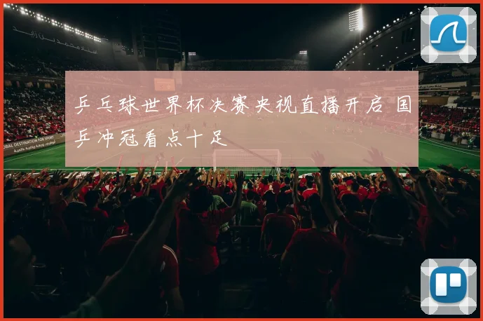 乒乓球世界杯决赛央视直播开启 国乒冲冠看点十足