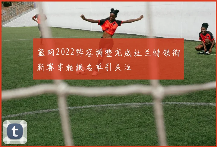 篮网2022阵容调整完成杜兰特领衔新赛季轮换名单引关注