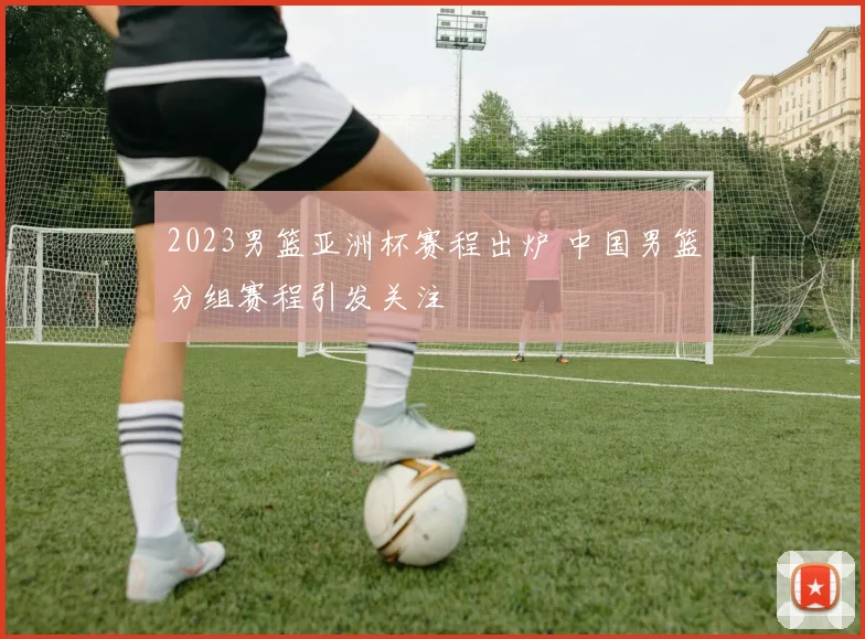 2023男篮亚洲杯赛程出炉 中国男篮分组赛程引发关注