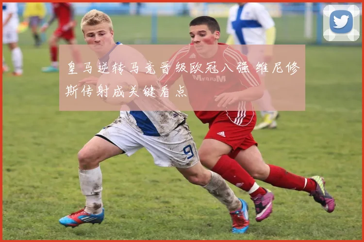 皇马逆转马竞晋级欧冠八强 维尼修斯传射成关键看点