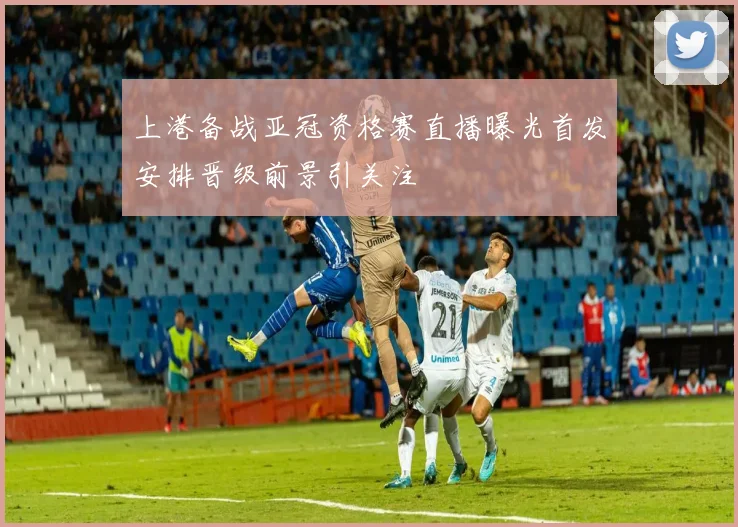 上港备战亚冠资格赛直播曝光首发安排晋级前景引关注
