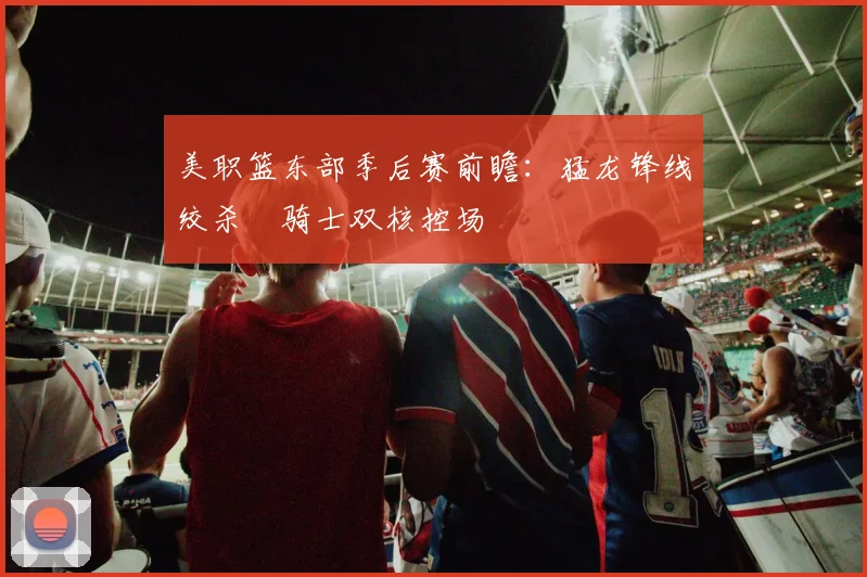 美职篮东部季后赛前瞻：猛龙锋线绞杀 骑士双核控场