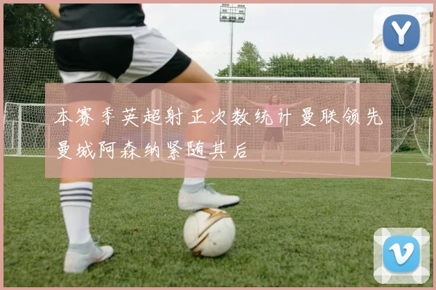 本赛季英超射正次数统计曼联领先曼城阿森纳紧随其后