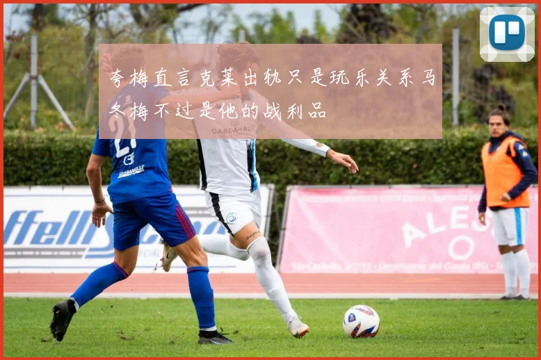 夸梅直言克莱出轨只是玩乐关系马冬梅不过是他的战利品