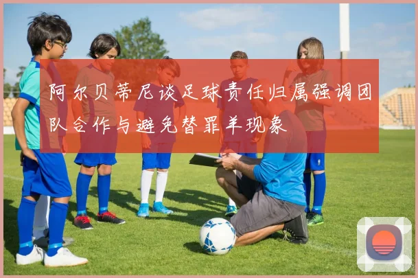 阿尔贝蒂尼谈足球责任归属强调团队合作与避免替罪羊现象