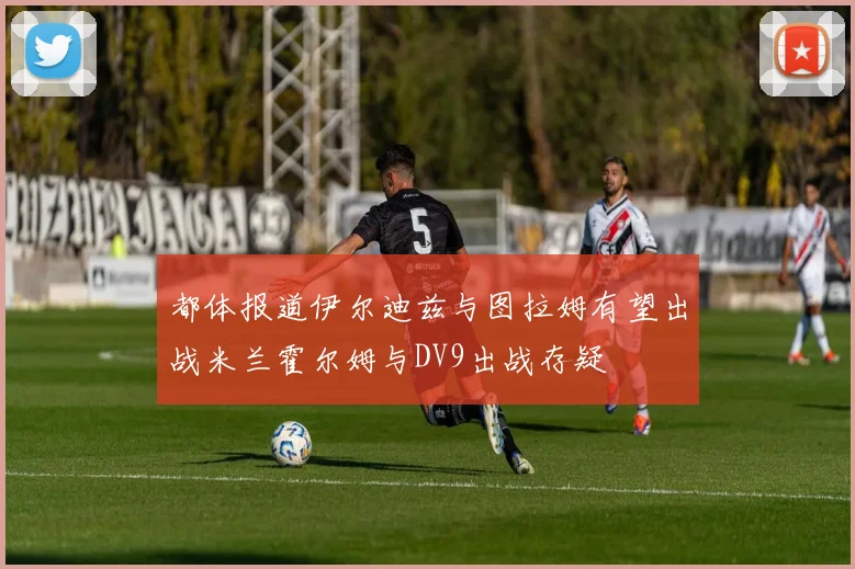 都体报道伊尔迪兹与图拉姆有望出战米兰霍尔姆与DV9出战存疑