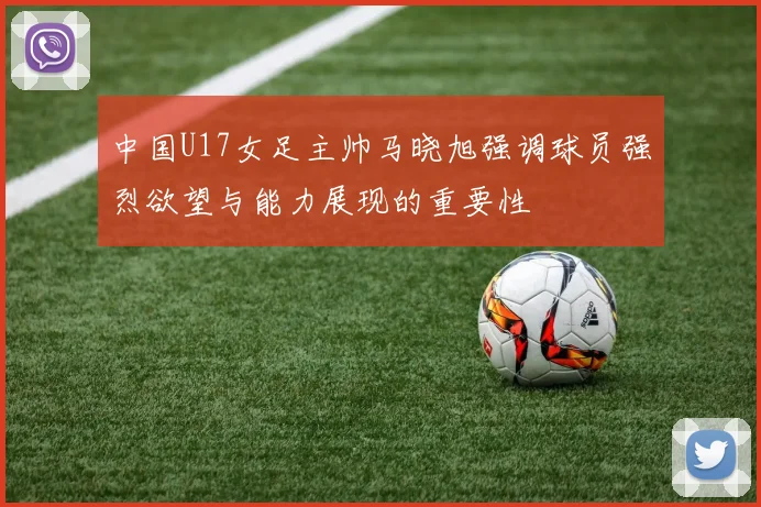 中国U17女足主帅马晓旭强调球员强烈欲望与能力展现的重要性