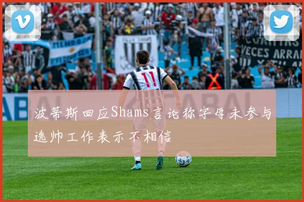 波蒂斯回应Shams言论称字母未参与选帅工作表示不相信