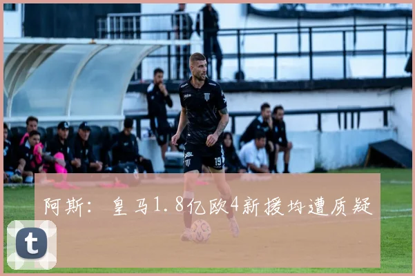 阿斯：皇马1.8亿欧4新援均遭质疑