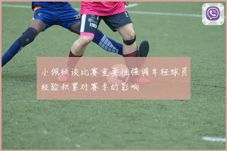 小佩顿谈比赛重要性强调年轻球员经验积累对赛季的影响