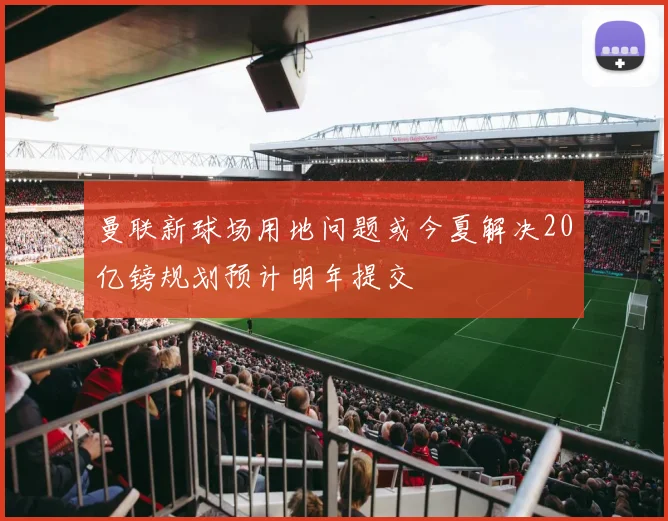 曼联新球场用地问题或今夏解决20亿镑规划预计明年提交