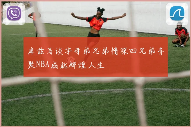 库兹马谈字母弟兄弟情深四兄弟齐聚NBA成就辉煌人生