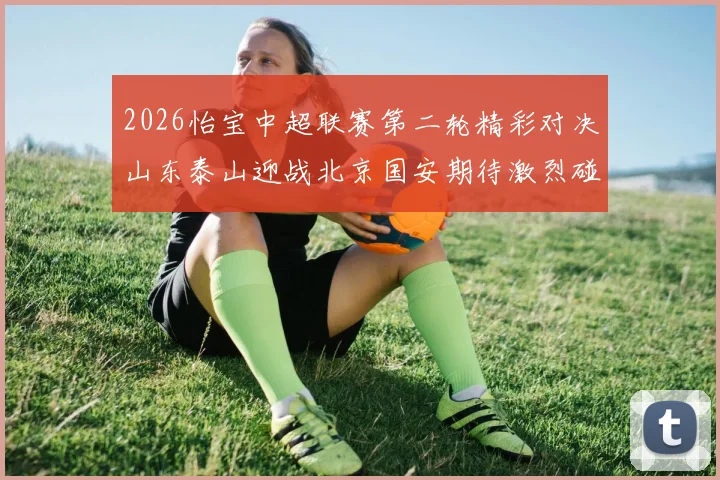 2026怡宝中超联赛第二轮精彩对决山东泰山迎战北京国安期待激烈碰撞