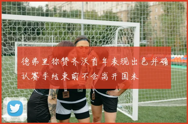 德弗里称赞齐沃首年表现出色并确认赛季结束前不会离开国米
