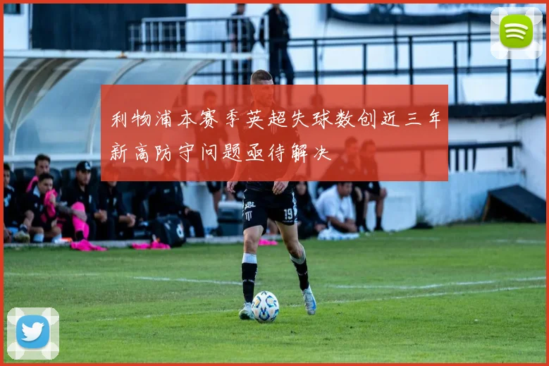 利物浦本赛季英超失球数创近三年新高防守问题亟待解决