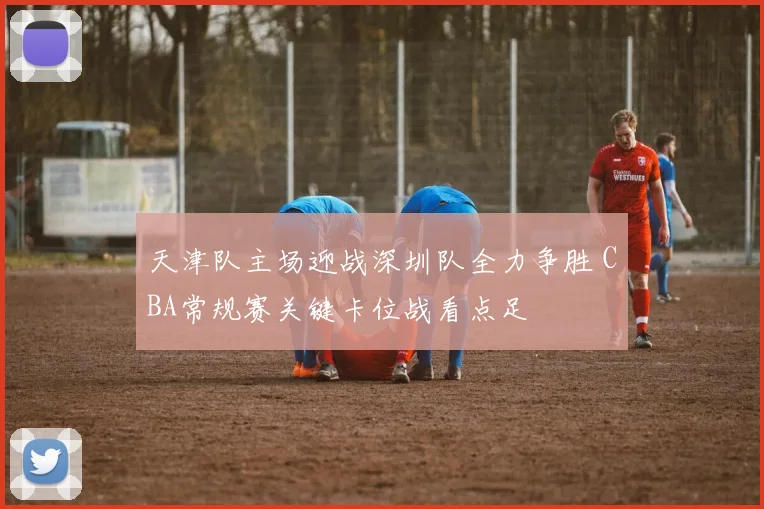 天津队主场迎战深圳队全力争胜 CBA常规赛关键卡位战看点足