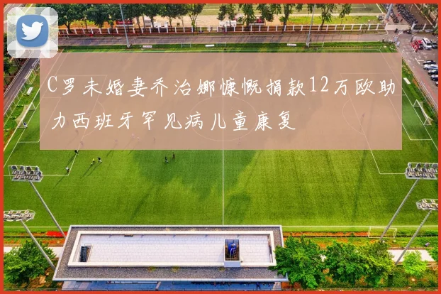 C罗未婚妻乔治娜慷慨捐款12万欧助力西班牙罕见病儿童康复