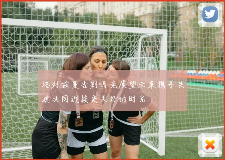 格列兹曼告别马竞展望未来携手共进共同迎接更美好的时光