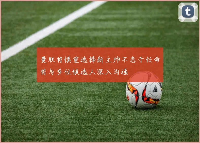 曼联将慎重选择新主帅不急于任命将与多位候选人深入沟通