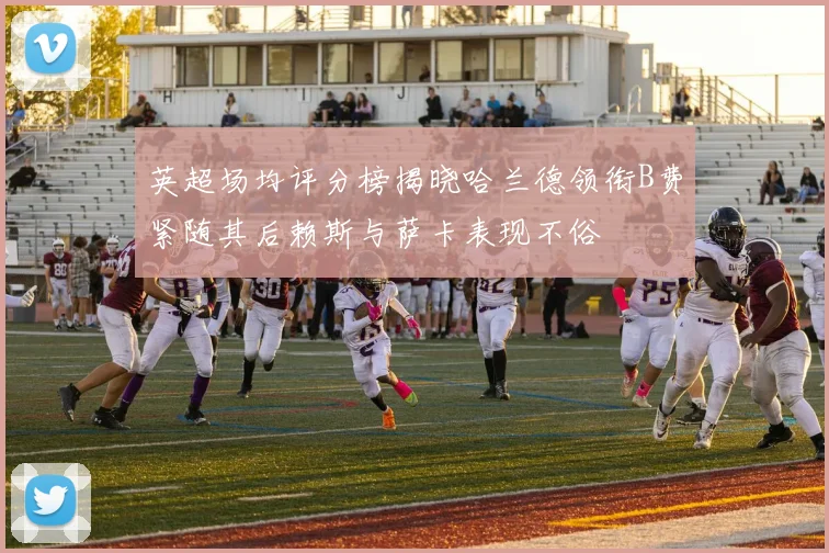 英超场均评分榜揭晓哈兰德领衔B费紧随其后赖斯与萨卡表现不俗
