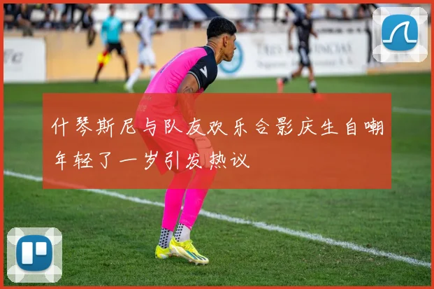 什琴斯尼与队友欢乐合影庆生自嘲年轻了一岁引发热议