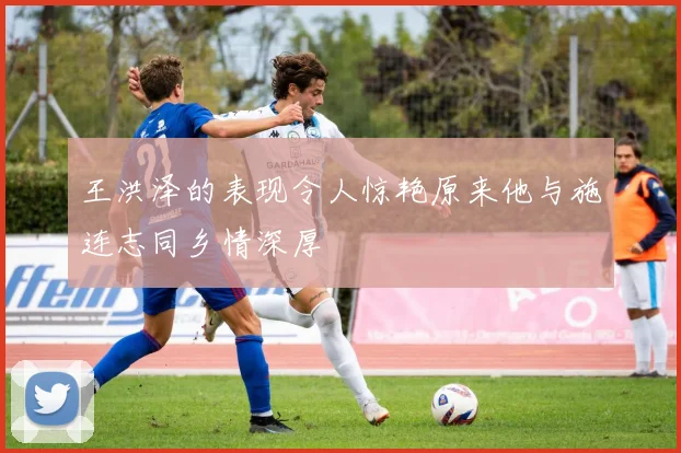 王洪泽的表现令人惊艳原来他与施连志同乡情深厚