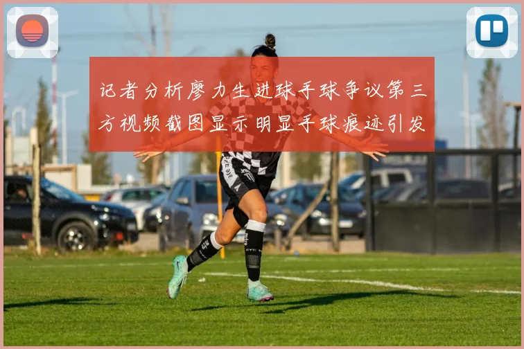 记者分析廖力生进球手球争议第三方视频截图显示明显手球痕迹引发热议