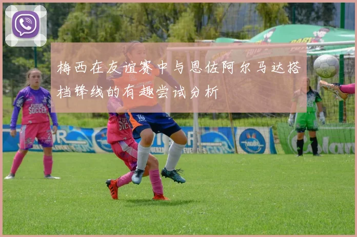 梅西在友谊赛中与恩佐阿尔马达搭档锋线的有趣尝试分析