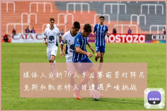 媒体人分析76人季后赛前景对阵尼克斯和凯尔特人将遭遇严峻挑战