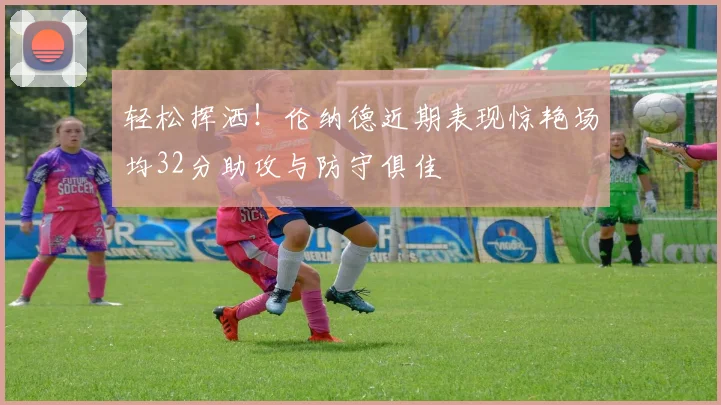 轻松挥洒！伦纳德近期表现惊艳场均32分助攻与防守俱佳