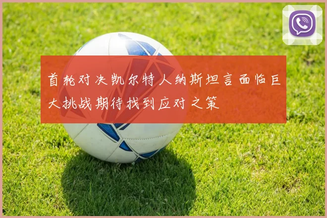 首轮对决凯尔特人纳斯坦言面临巨大挑战期待找到应对之策