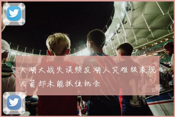 火湖大战失误频发湖人灾难级表现火箭却未能抓住机会